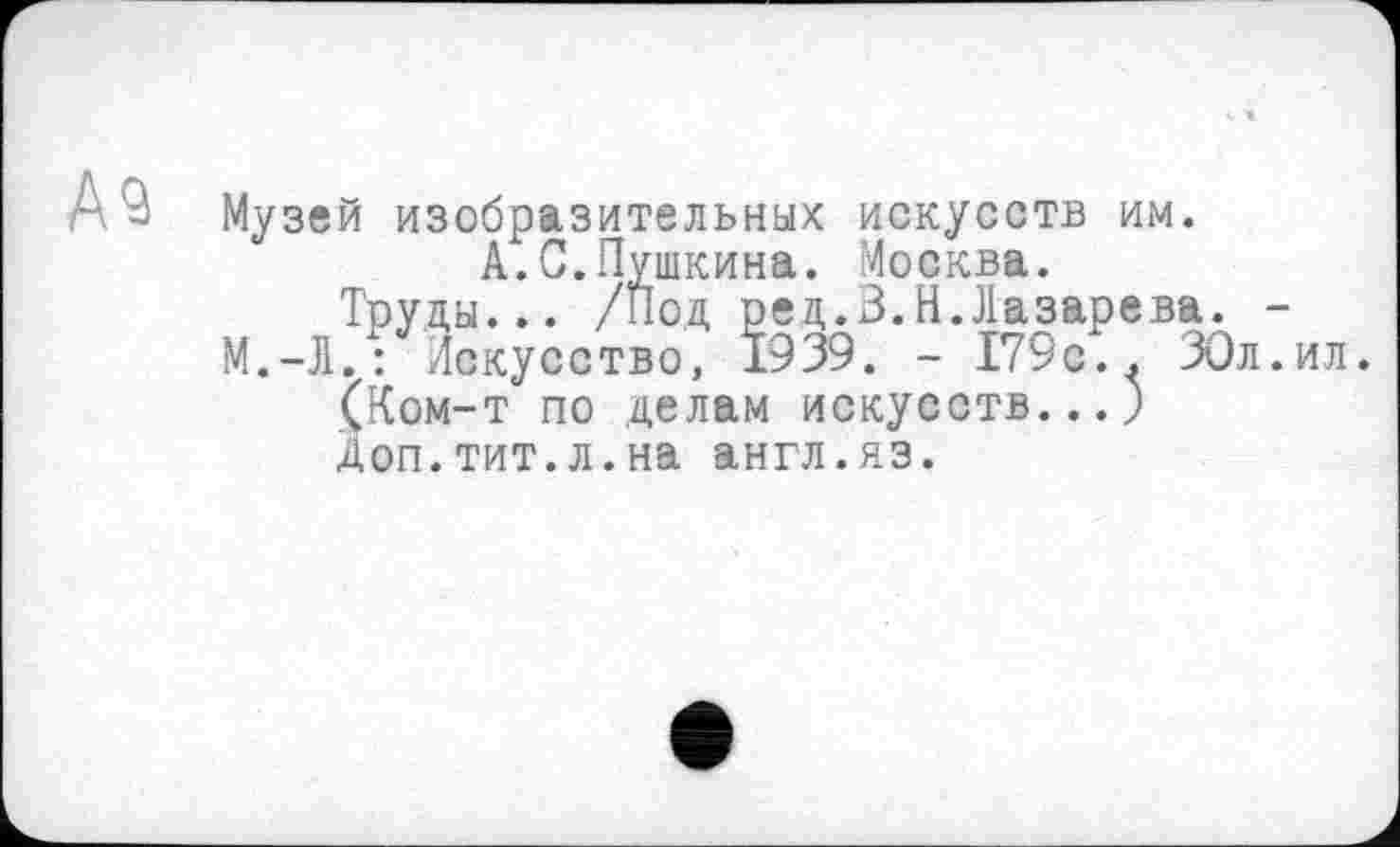 ﻿А 9
Музей изобразительных искусств им.
А.С.Пушкина. Москва.
Труды... /Под ред.В.И.Лазарева. -
М.-Л. : Искусство, 1939. - 179с.. ЗОл.ил.
(Ком-т по делам искусств...)
Доп.тит.л.на англ.яз.